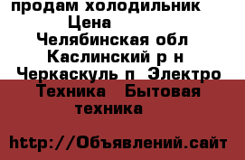  продам холодильник !  › Цена ­ 4 000 - Челябинская обл., Каслинский р-н, Черкаскуль п. Электро-Техника » Бытовая техника   